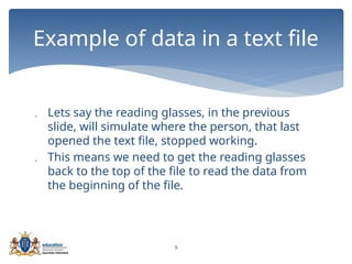 9
 Lets say the reading glasses, in the previous
slide, will simulate where the person, that last
opened the text file, stopped working.
 This means we need to get the reading glasses
back to the top of the file to read the data from
the beginning of the file.
Example of data in a text file
 