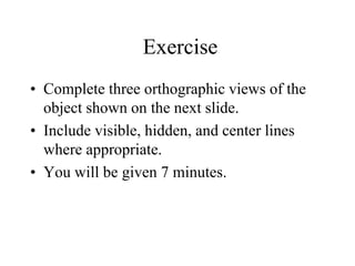 Exercise
• Complete three orthographic views of the
object shown on the next slide.
• Include visible, hidden, and center lines
where appropriate.
• You will be given 7 minutes.
 