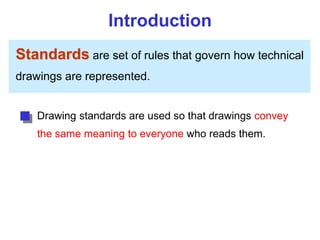 Introduction
Standards are set of rules that govern how technical
drawings are represented.
Drawing standards are used so that drawings convey
the same meaning to everyone who reads them.
 