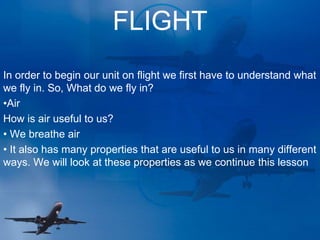 FLIGHT
In order to begin our unit on flight we first have to understand what
we fly in. So, What do we fly in?
•Air
How is air useful to us?
• We breathe air
• It also has many properties that are useful to us in many different
ways. We will look at these properties as we continue this lesson
 