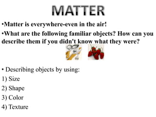 •Matter is everywhere-even in the air!
•What are the following familiar objects? How can you
describe them if you didn't know what they were?
• Describing objects by using:
1) Size
2) Shape
3) Color
4) Texture
 