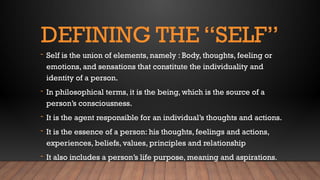 DEFINING THE “SELF”
- Self is the union of elements, namely : Body, thoughts, feeling or
emotions, and sensations that constitute the individuality and
identity of a person.
- In philosophical terms, it is the being, which is the source of a
person’s consciousness.
- It is the agent responsible for an individual’s thoughts and actions.
- It is the essence of a person: his thoughts, feelings and actions,
experiences, beliefs, values, principles and relationship
- It also includes a person’s life purpose, meaning and aspirations.
 