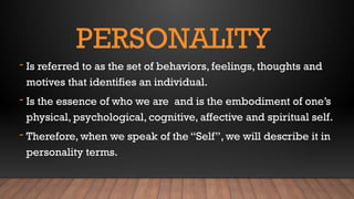 PERSONALITY
- Is referred to as the set of behaviors, feelings, thoughts and
motives that identifies an individual.
- Is the essence of who we are and is the embodiment of one’s
physical, psychological, cognitive, affective and spiritual self.
- Therefore, when we speak of the “Self”, we will describe it in
personality terms.
 