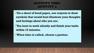 ACTIVITY TIME!
ACTIVITY 2
On a sheet of bond paper, use crayons to draw
symbols that would best illustrate your thoughts
and feelings about who you are.
You have to work silently and finish your tasks
within 15 minutes.
When time is called, choose a partner.
 