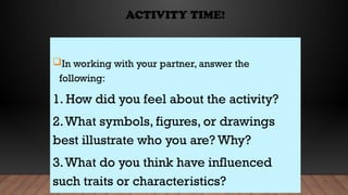 ACTIVITY TIME!
In working with your partner, answer the
following:
1. How did you feel about the activity?
2.What symbols, figures, or drawings
best illustrate who you are? Why?
3.What do you think have influenced
such traits or characteristics?
 