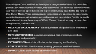 Psychologists Costa and McRae developed a categorized scheme that described
personality. Based on their research, they discovered the existence of five universal
and widely agreed upon dimensions of personality.They called it the Big Five or
Five-Factor Model.These dimensions or tendencies are: openness to experience,
conscientiousness, extraversion, agreeableness and neuroticism. For it to be easily
remembered, it uses the acronym OCEAN.Theses dimensions may be described
using its most positive traits:
• OPENNESS TO EXPERIENCE- curiosity, interest, imagination and creativity to
new ideas
• CONSCIENTIOUSNESS- planning, organizing, hard working, controlling,
persevering and punctuality
• EXTRAVERSION- sociable, talkative, active, outgoing and fun-loving
• AGREEABLENESS- friendly, warm, trusting, generous and kind-hearted
• NEUROTICISM- calm, relaxed and comfortable
 
