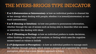 THE MYERS-BRIGGS TYPE INDICATOR
• E or I (Extraversion or Introversion)- is how an individual prefers to channel his
or her energy when dealing with people, whether it is inward(introversion) or out-
ward (extraversion)
• S or N (Sensing or Intuition) –is how one prefers to pronounces information,
whether through the use of senses such as being able to describe what one sees,
or intuitively like dealing with ideas
• T or F (Thinking or Feeling)- is how an individual prefers to make decisions,
either thinking or using logic and analysis, or feeling which uses the cognitive
senses based on values or beliefs
• J o P (Judgement or Perception) – is how an individual prefers to manage one’s
life, whether through judging, which means a planned and organized life, versus
perception, which has a more flexible approach to living.
 