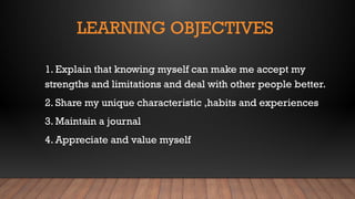 LEARNING OBJECTIVES
1. Explain that knowing myself can make me accept my
strengths and limitations and deal with other people better.
2. Share my unique characteristic ,habits and experiences
3. Maintain a journal
4. Appreciate and value myself
 