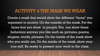 ACTIVITY 4 THE MASK WE WEAR
Create a mask that would show the different “faces” you
represent to society. On the outside of the mask. Put the
faces that you show to people.You can show these
behaviors anyway you like such as, pictures, poems,
slogans, words, phrases. On the inside of the mask show
who you really are. On the inside of the mask, show your
true self. Be ready to present your work to the class.
 