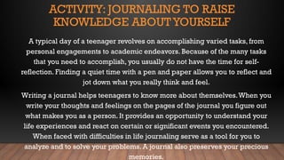 ACTIVITY: JOURNALING TO RAISE
KNOWLEDGE ABOUTYOURSELF
A typical day of a teenager revolves on accomplishing varied tasks, from
personal engagements to academic endeavors. Because of the many tasks
that you need to accomplish, you usually do not have the time for self-
reflection. Finding a quiet time with a pen and paper allows you to reflect and
jot down what you really think and feel.
Writing a journal helps teenagers to know more about themselves.When you
write your thoughts and feelings on the pages of the journal you figure out
what makes you as a person. It provides an opportunity to understand your
life experiences and react on certain or significant events you encountered.
When faced with difficulties in life journaling serve as a tool for you to
analyze and to solve your problems. A journal also preserves your precious
memories.
 