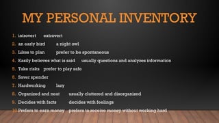 MY PERSONAL INVENTORY
1. introvert extrovert
2. an early bird a night owl
3. Likes to plan prefer to be spontaneous
4. Easily believes what is said usually questions and analyzes information
5. Take risks prefer to play safe
6. Saver spender
7. Hardworking lazy
8. Organized and neat usually cluttered and disorganized
9. Decides with facts decides with feelings
10.Prefers to earn money prefers to receive money without working hard
 