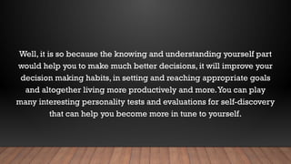 Well, it is so because the knowing and understanding yourself part
would help you to make much better decisions, it will improve your
decision making habits, in setting and reaching appropriate goals
and altogether living more productively and more.You can play
many interesting personality tests and evaluations for self-discovery
that can help you become more in tune to yourself.
 