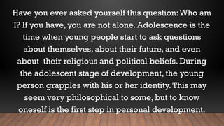 Have you ever asked yourself this question:Who am
I? If you have, you are not alone. Adolescence is the
time when young people start to ask questions
about themselves, about their future, and even
about their religious and political beliefs. During
the adolescent stage of development, the young
person grapples with his or her identity.This may
seem very philosophical to some, but to know
oneself is the first step in personal development.
 
