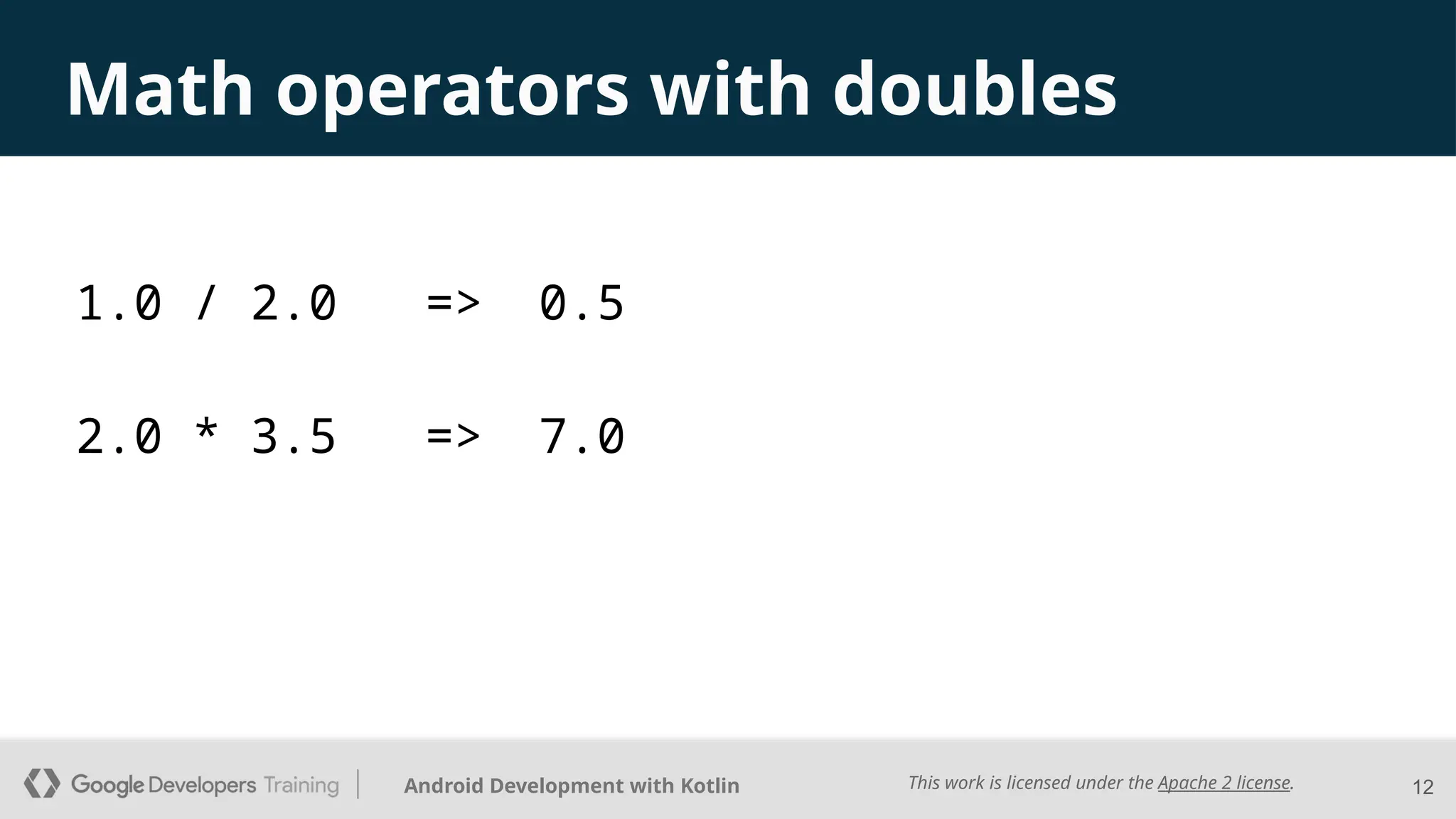 This work is licensed under the Apache 2 license.
Android Development with Kotlin
Math operators with doubles
12
1.0 / 2.0 => 0.5
2.0 * 3.5 => 7.0
 