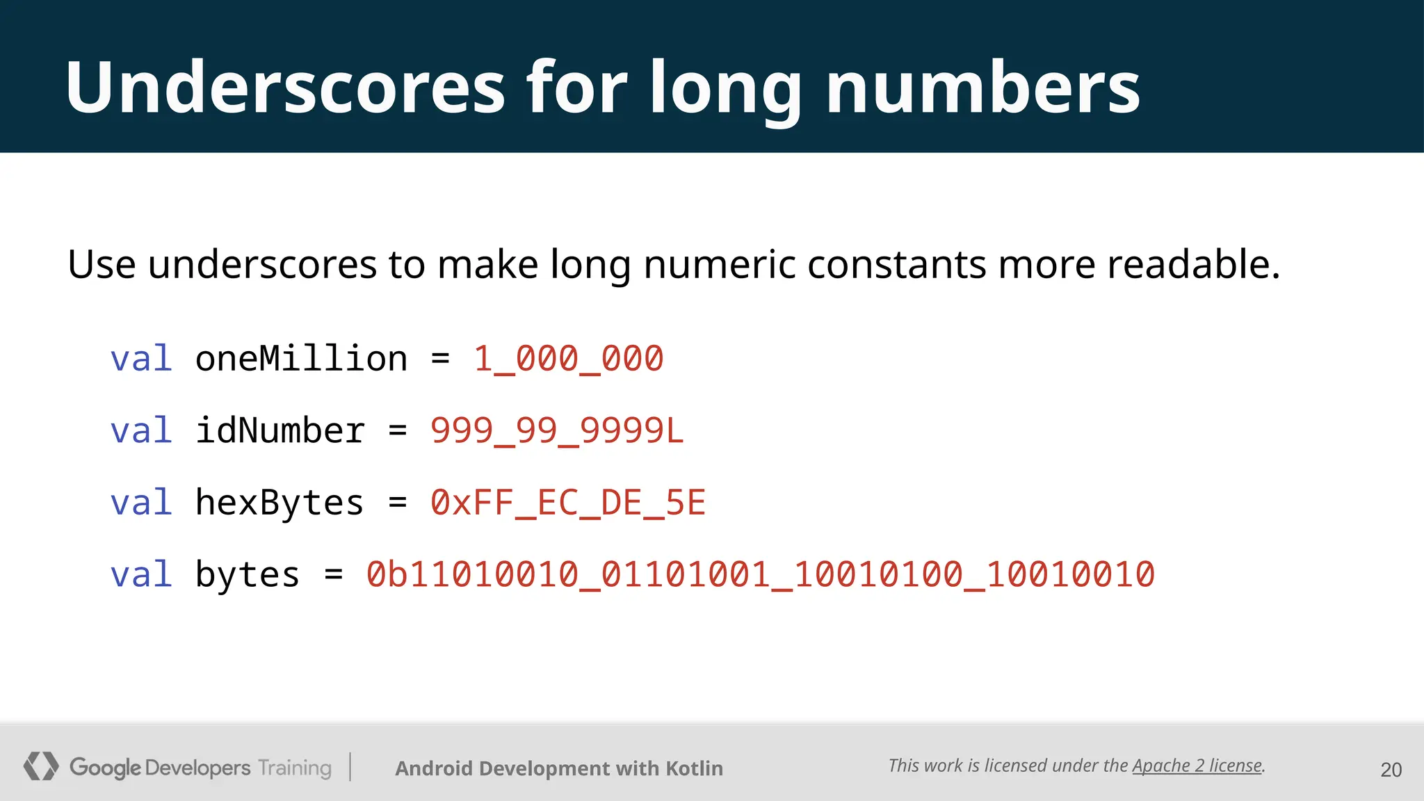 This work is licensed under the Apache 2 license.
Android Development with Kotlin
Underscores for long numbers
Use underscores to make long numeric constants more readable.
val oneMillion = 1_000_000
val idNumber = 999_99_9999L
val hexBytes = 0xFF_EC_DE_5E
val bytes = 0b11010010_01101001_10010100_10010010
20
 