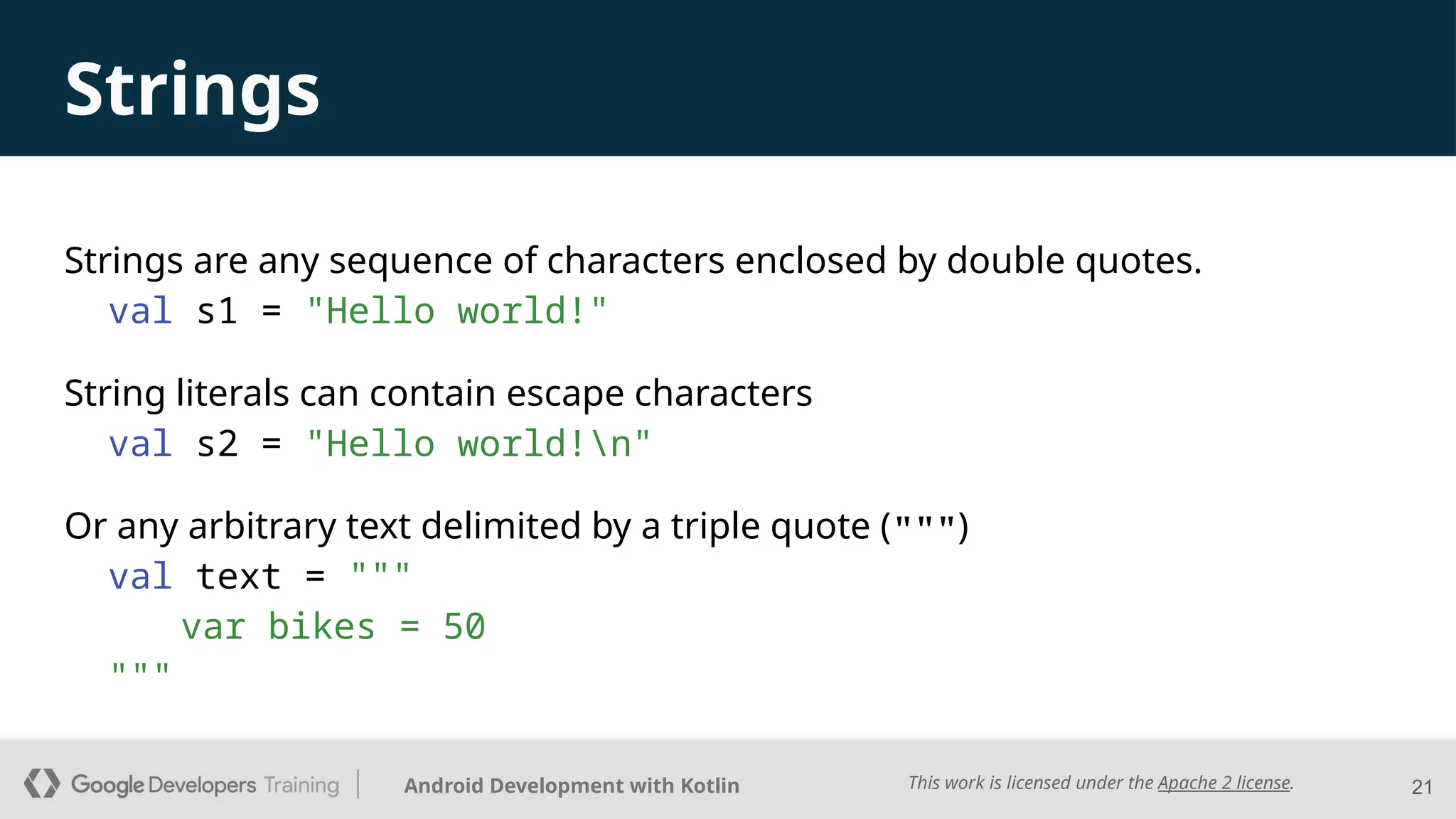 This work is licensed under the Apache 2 license.
Android Development with Kotlin
Strings
Strings are any sequence of characters enclosed by double quotes.
val s1 = "Hello world!"
String literals can contain escape characters
val s2 = "Hello world!n"
Or any arbitrary text delimited by a triple quote (""")
val text = """
var bikes = 50
"""
21
 
