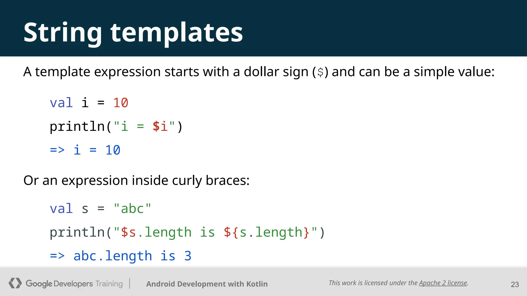 This work is licensed under the Apache 2 license.
Android Development with Kotlin
A template expression starts with a dollar sign ($) and can be a simple value:
val i = 10
println("i = $i")
=> i = 10
23
String templates
Or an expression inside curly braces:
val s = "abc"
println("$s.length is ${s.length}")
=> abc.length is 3
 