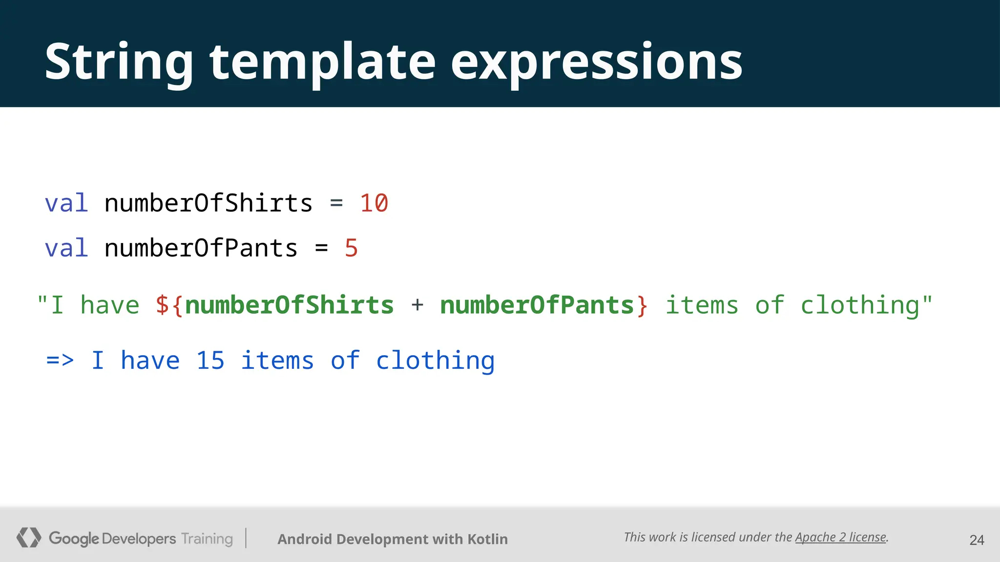 This work is licensed under the Apache 2 license.
Android Development with Kotlin
val numberOfShirts = 10
val numberOfPants = 5
24
String template expressions
=> I have 15 items of clothing
"I have ${numberOfShirts + numberOfPants} items of clothing"
 