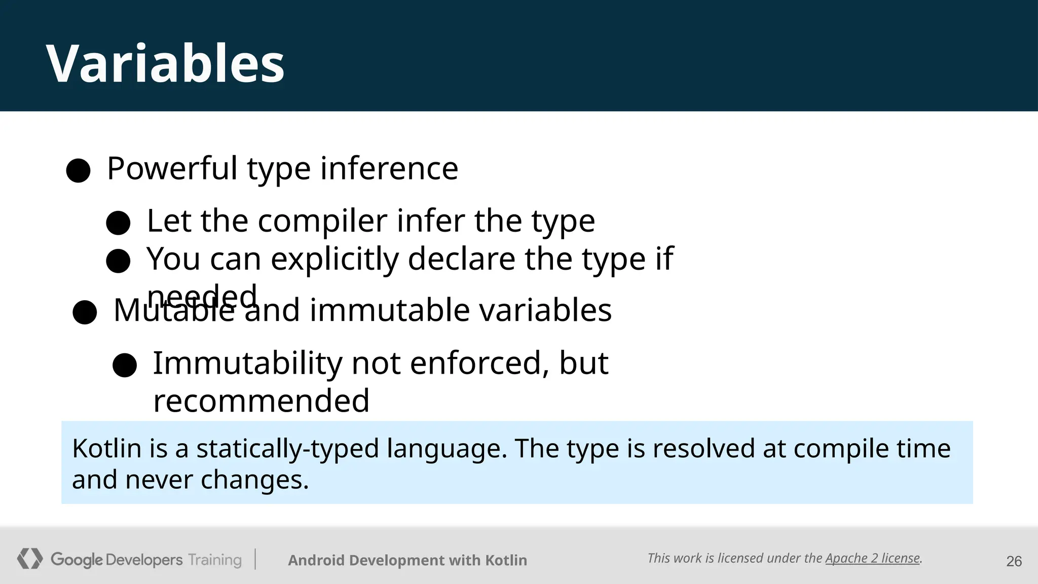 This work is licensed under the Apache 2 license.
Android Development with Kotlin 26
Variables
● Powerful type inference
● Mutable and immutable variables
● Let the compiler infer the type
● You can explicitly declare the type if
needed
● Immutability not enforced, but
recommended
Kotlin is a statically-typed language. The type is resolved at compile time
and never changes.
 