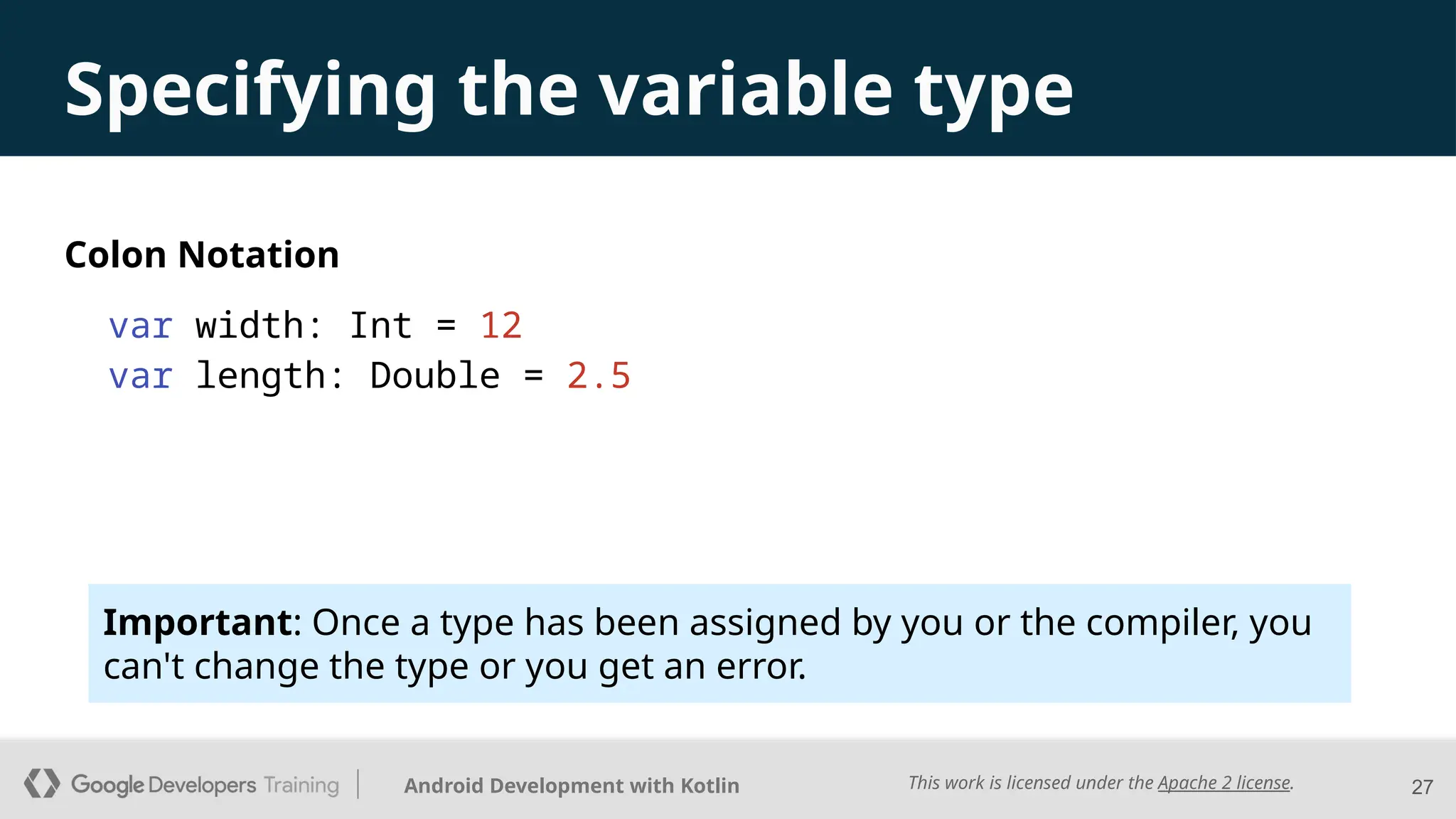 This work is licensed under the Apache 2 license.
Android Development with Kotlin
Specifying the variable type
Colon Notation
var width: Int = 12
var length: Double = 2.5
27
Important: Once a type has been assigned by you or the compiler, you
can't change the type or you get an error.
 