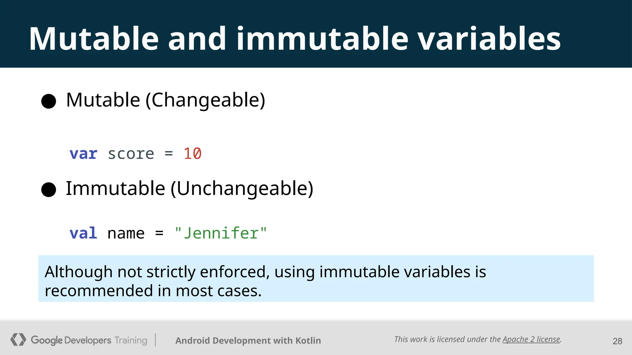This work is licensed under the Apache 2 license.
Android Development with Kotlin 28
Mutable and immutable variables
● Mutable (Changeable)
● Immutable (Unchangeable)
var score = 10
val name = "Jennifer"
Although not strictly enforced, using immutable variables is
recommended in most cases.
 