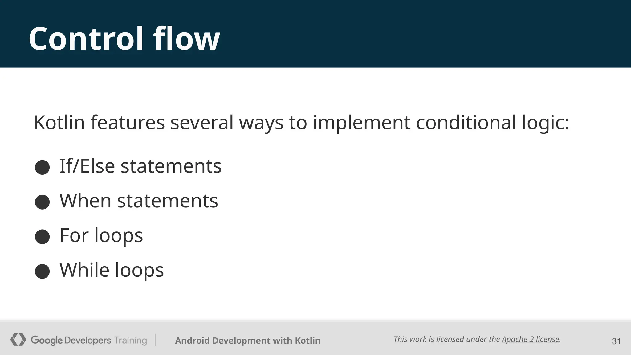 This work is licensed under the Apache 2 license.
Android Development with Kotlin 31
Control flow
Kotlin features several ways to implement conditional logic:
● If/Else statements
● When statements
● For loops
● While loops
 