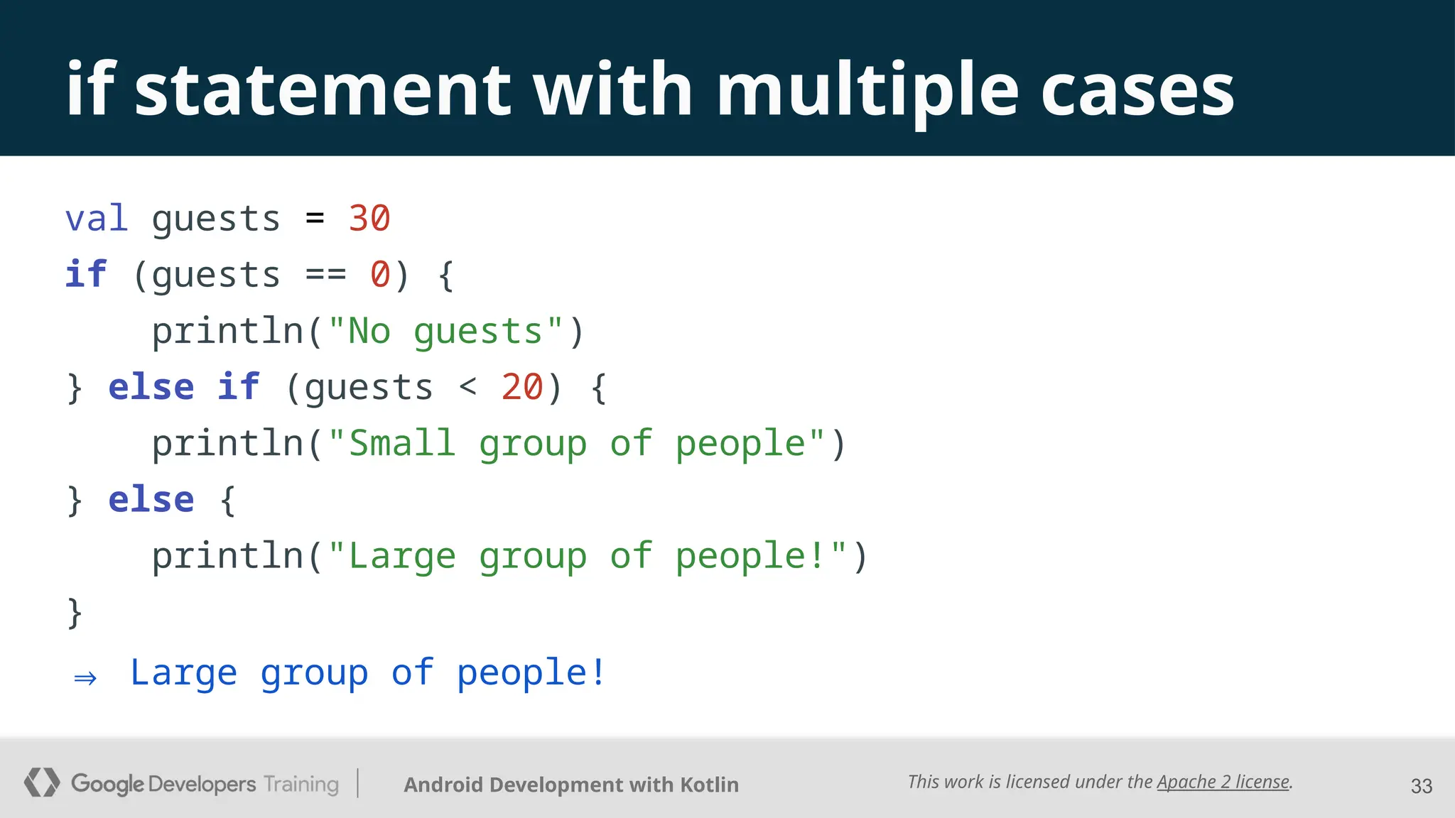 This work is licensed under the Apache 2 license.
Android Development with Kotlin
val guests = 30
if (guests == 0) {
println("No guests")
} else if (guests < 20) {
println("Small group of people")
} else {
println("Large group of people!")
}
33
if statement with multiple cases
⇒ Large group of people!
 