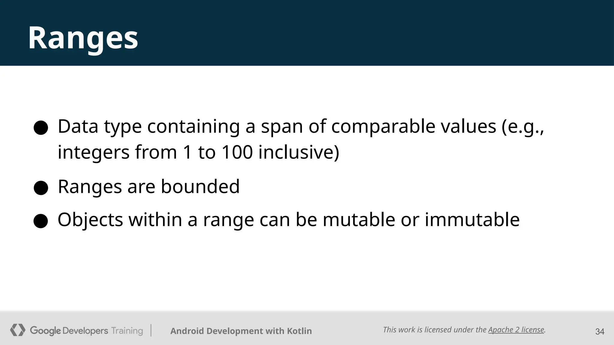 This work is licensed under the Apache 2 license.
Android Development with Kotlin
● Data type containing a span of comparable values (e.g.,
integers from 1 to 100 inclusive)
34
Ranges
● Ranges are bounded
● Objects within a range can be mutable or immutable
 