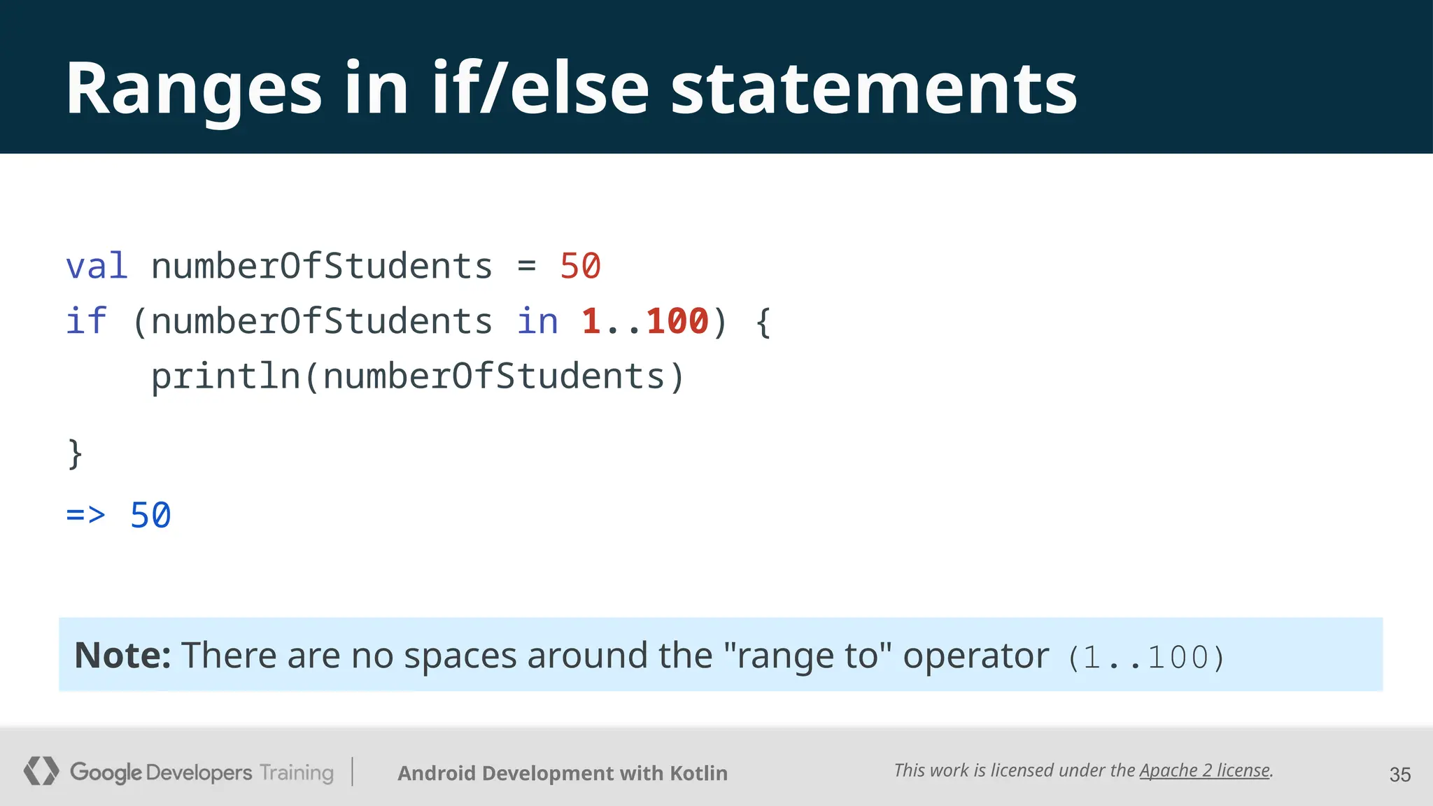 This work is licensed under the Apache 2 license.
Android Development with Kotlin 35
Ranges in if/else statements
=> 50
val numberOfStudents = 50
if (numberOfStudents in 1..100) {
println(numberOfStudents)
}
Note: There are no spaces around the "range to" operator (1..100)
 