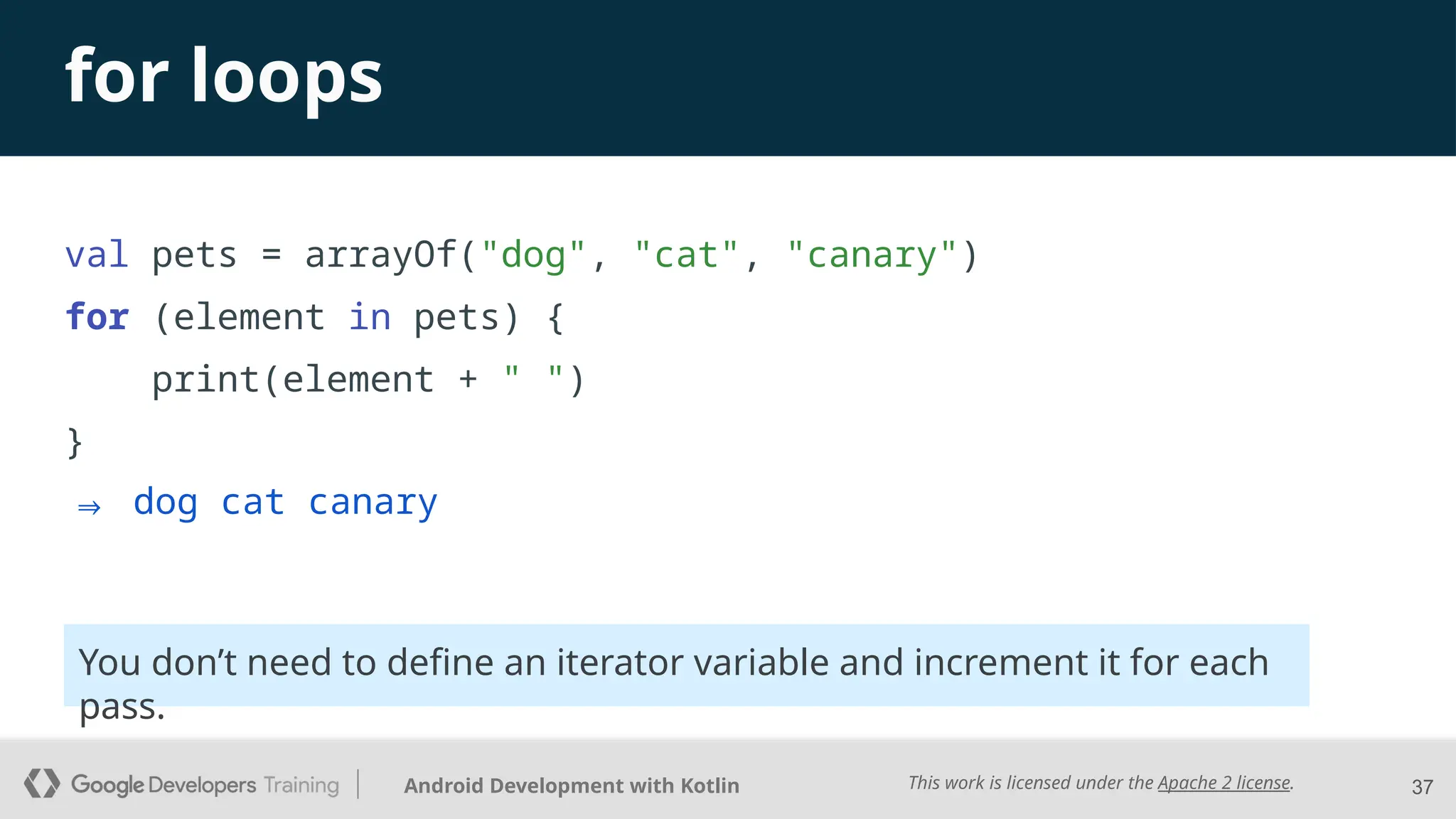 This work is licensed under the Apache 2 license.
Android Development with Kotlin
for loops
val pets = arrayOf("dog", "cat", "canary")
for (element in pets) {
print(element + " ")
}
37
⇒ dog cat canary
You don’t need to define an iterator variable and increment it for each
pass.
 