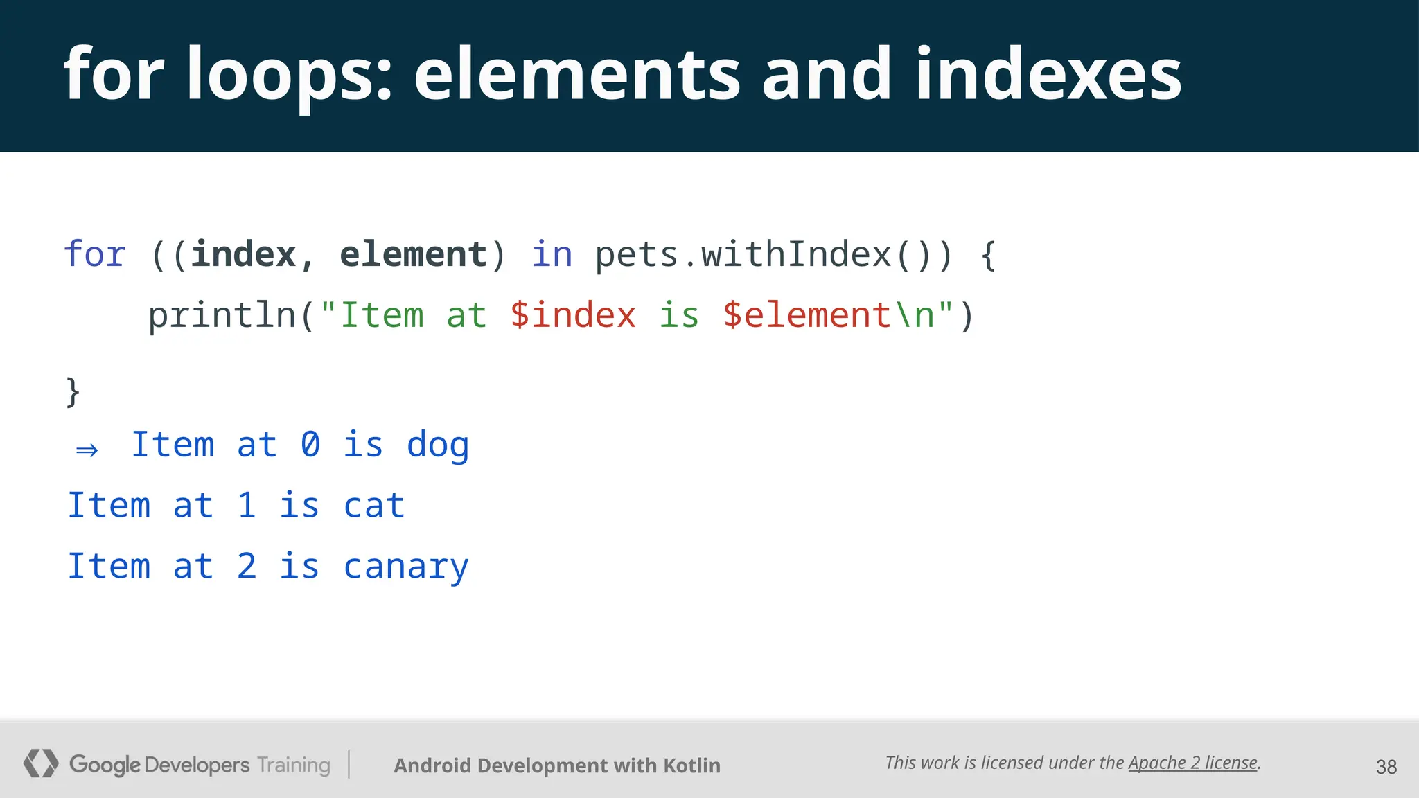 This work is licensed under the Apache 2 license.
Android Development with Kotlin
for loops: elements and indexes
for ((index, element) in pets.withIndex()) {
println("Item at $index is $elementn")
}
38
⇒ Item at 0 is dog
Item at 1 is cat
Item at 2 is canary
 