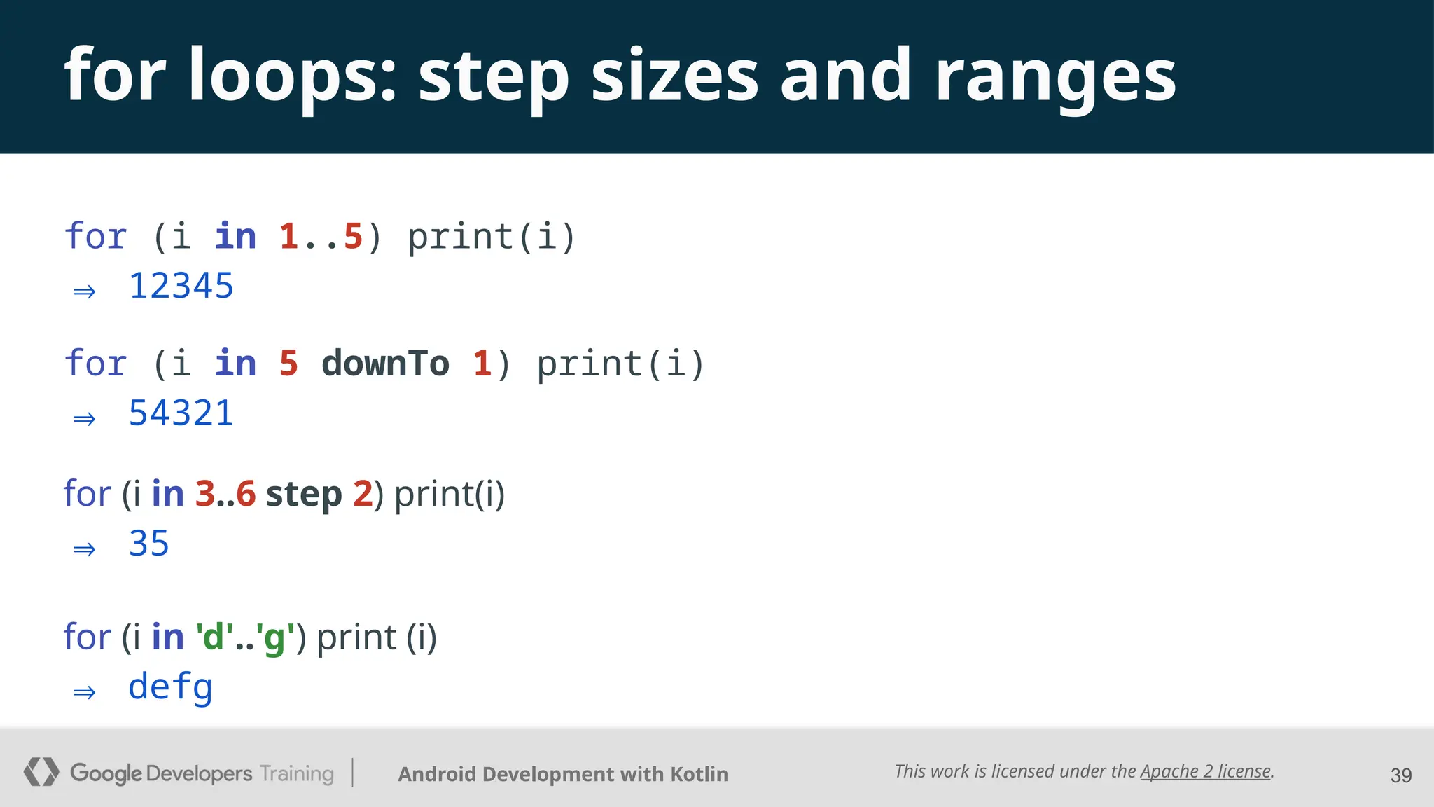 This work is licensed under the Apache 2 license.
Android Development with Kotlin
for loops: step sizes and ranges
for (i in 1..5) print(i)
⇒ 12345
39
for (i in 5 downTo 1) print(i)
⇒ 54321
for (i in 3..6 step 2) print(i)
⇒ 35
for (i in 'd'..'g') print (i)
⇒ defg
 