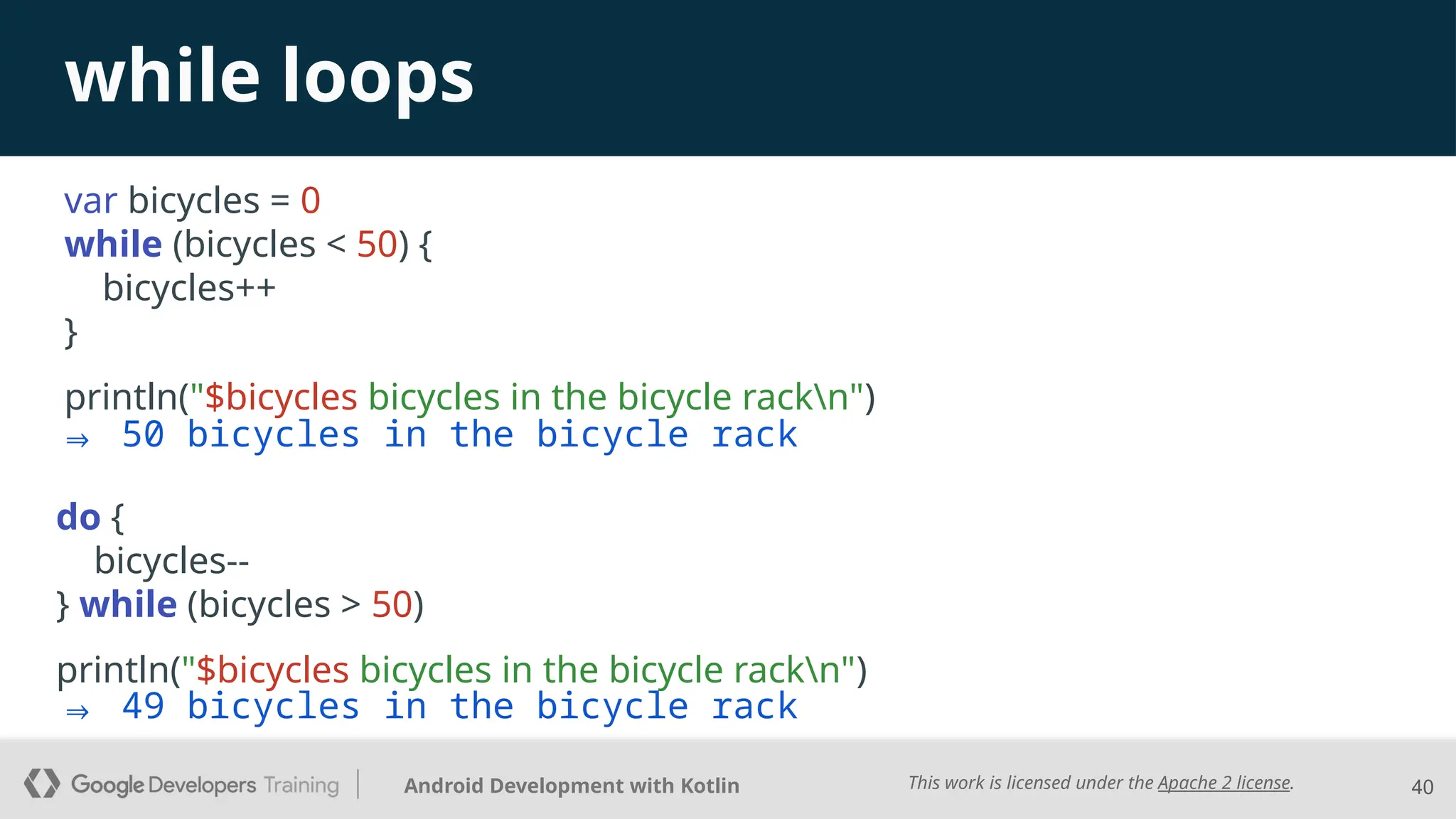This work is licensed under the Apache 2 license.
Android Development with Kotlin
while loops
var bicycles = 0
while (bicycles < 50) {
bicycles++
}
println("$bicycles bicycles in the bicycle rackn")
40
⇒ 49 bicycles in the bicycle rack
do {
bicycles--
} while (bicycles > 50)
println("$bicycles bicycles in the bicycle rackn")
⇒ 50 bicycles in the bicycle rack
 