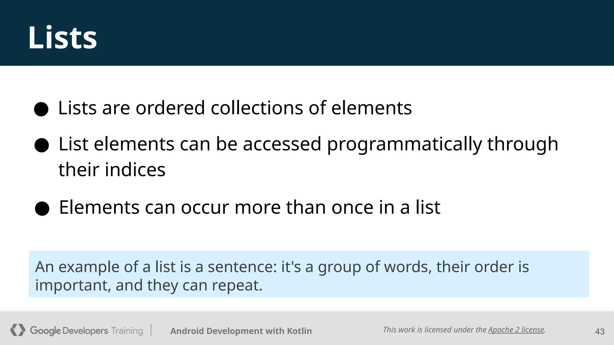 This work is licensed under the Apache 2 license.
Android Development with Kotlin
Lists
● Lists are ordered collections of elements
43
● Elements can occur more than once in a list
● List elements can be accessed programmatically through
their indices
An example of a list is a sentence: it's a group of words, their order is
important, and they can repeat.
 