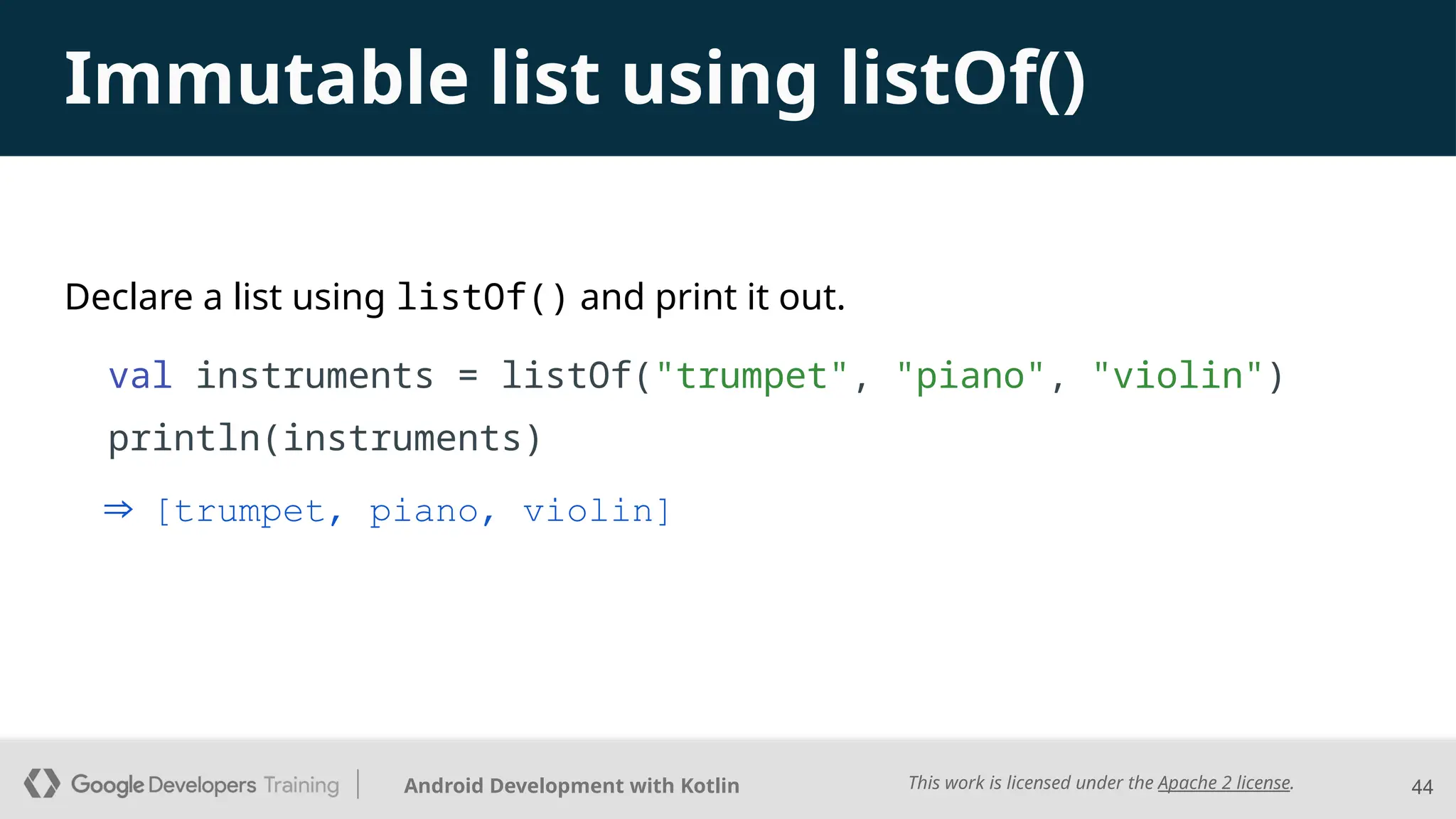 This work is licensed under the Apache 2 license.
Android Development with Kotlin
Declare a list using listOf() and print it out.
val instruments = listOf("trumpet", "piano", "violin")
println(instruments)
44
Immutable list using listOf()
⇒ [trumpet, piano, violin]
 