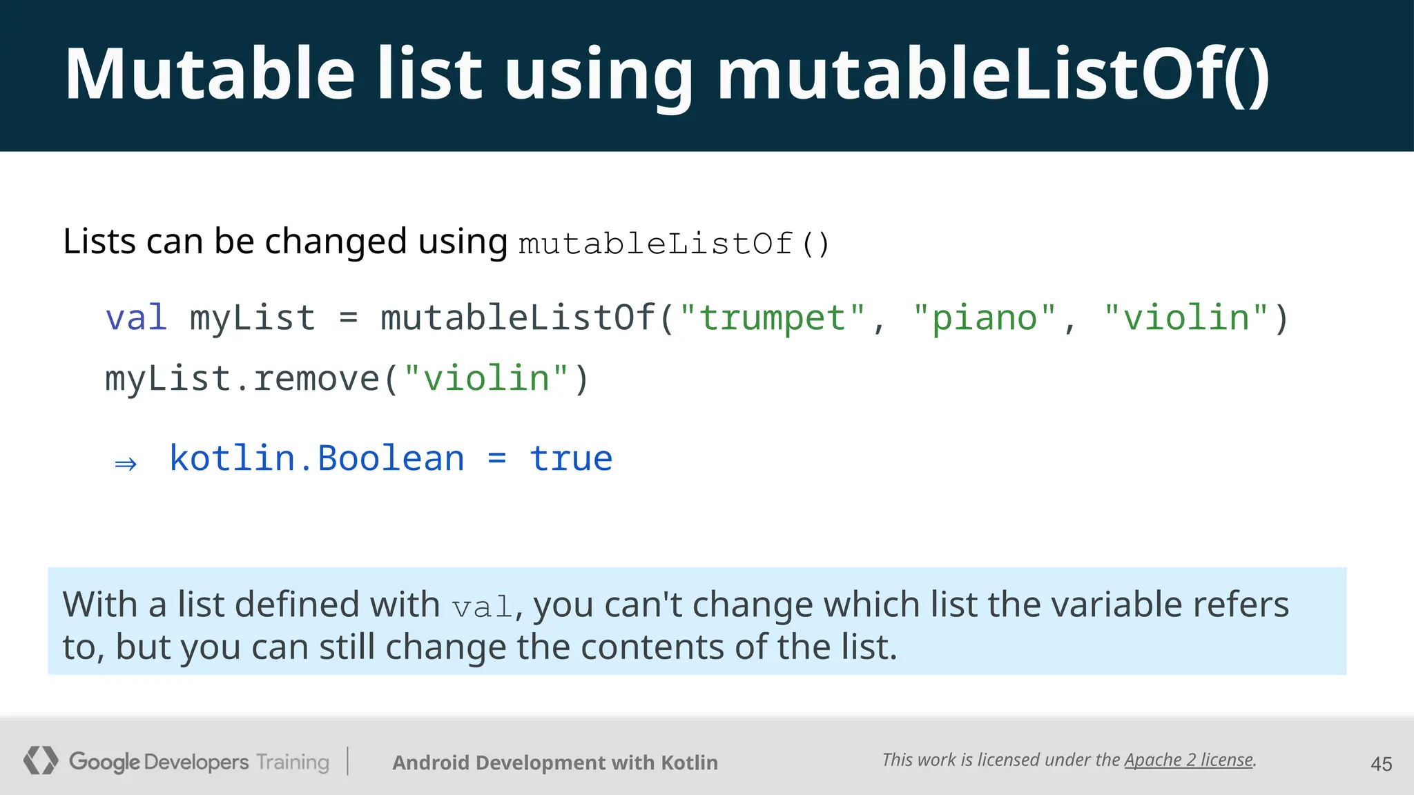 This work is licensed under the Apache 2 license.
Android Development with Kotlin
Lists can be changed using mutableListOf()
val myList = mutableListOf("trumpet", "piano", "violin")
myList.remove("violin")
45
With a list defined with val, you can't change which list the variable refers
to, but you can still change the contents of the list.
Mutable list using mutableListOf()
⇒ kotlin.Boolean = true
 
