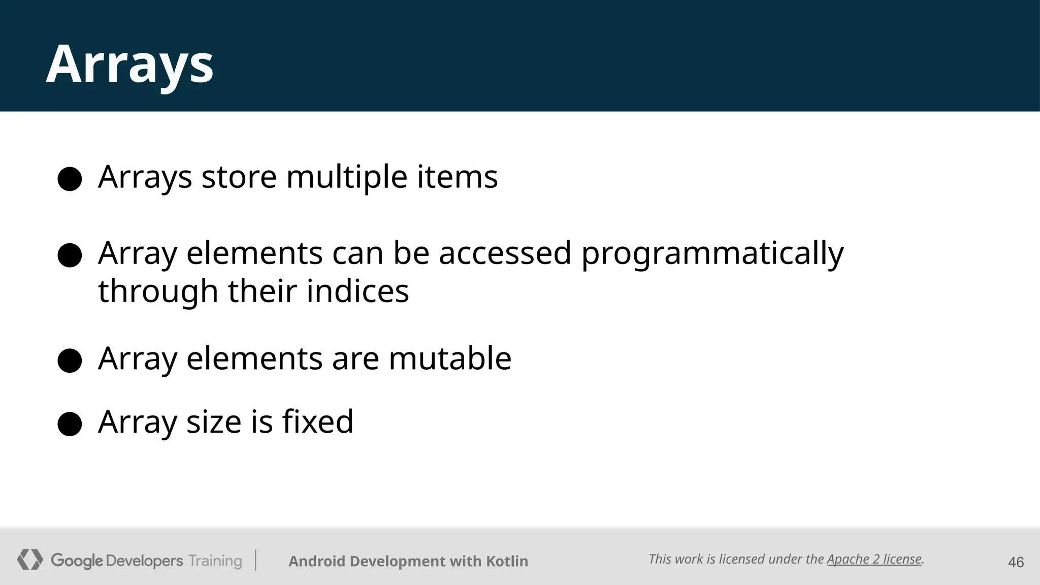 This work is licensed under the Apache 2 license.
Android Development with Kotlin
Arrays
● Arrays store multiple items
46
● Array elements can be accessed programmatically
through their indices
● Array elements are mutable
● Array size is fixed
 