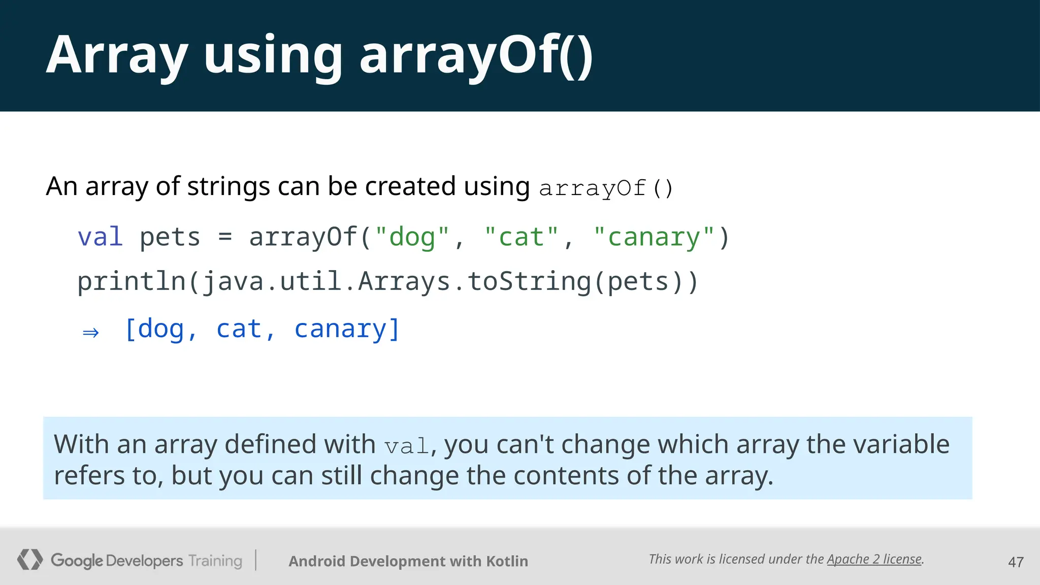 This work is licensed under the Apache 2 license.
Android Development with Kotlin
An array of strings can be created using arrayOf()
val pets = arrayOf("dog", "cat", "canary")
println(java.util.Arrays.toString(pets))
47
With an array defined with val, you can't change which array the variable
refers to, but you can still change the contents of the array.
Array using arrayOf()
⇒ [dog, cat, canary]
 