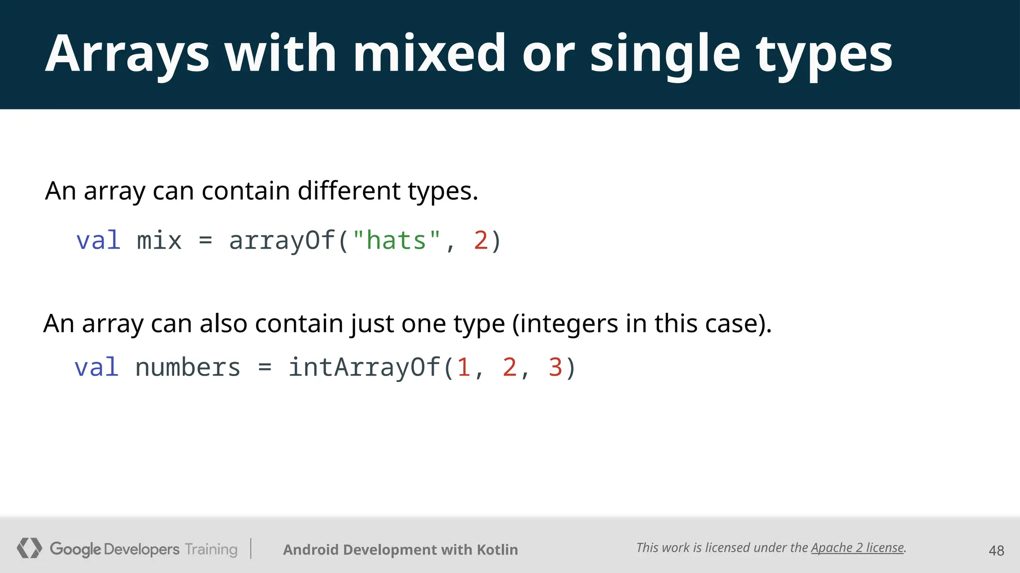 This work is licensed under the Apache 2 license.
Android Development with Kotlin
An array can contain different types.
val mix = arrayOf("hats", 2)
48
Arrays with mixed or single types
An array can also contain just one type (integers in this case).
val numbers = intArrayOf(1, 2, 3)
 