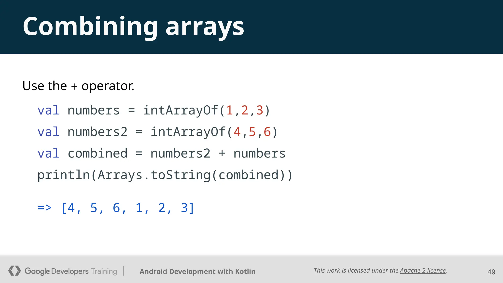 This work is licensed under the Apache 2 license.
Android Development with Kotlin
Use the + operator.
val numbers = intArrayOf(1,2,3)
val numbers2 = intArrayOf(4,5,6)
val combined = numbers2 + numbers
println(Arrays.toString(combined))
49
Combining arrays
=> [4, 5, 6, 1, 2, 3]
 