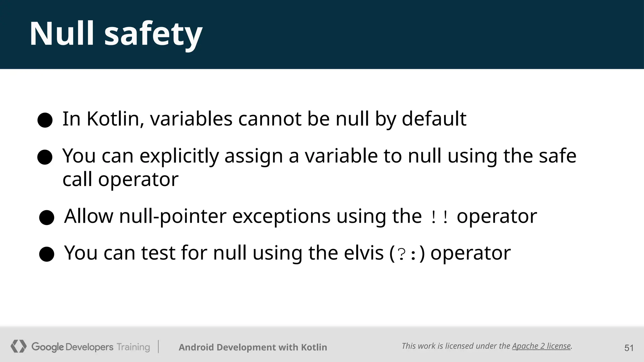 This work is licensed under the Apache 2 license.
Android Development with Kotlin 51
Null safety
● In Kotlin, variables cannot be null by default
● Allow null-pointer exceptions using the !! operator
● You can test for null using the elvis (?:) operator
● You can explicitly assign a variable to null using the safe
call operator
 