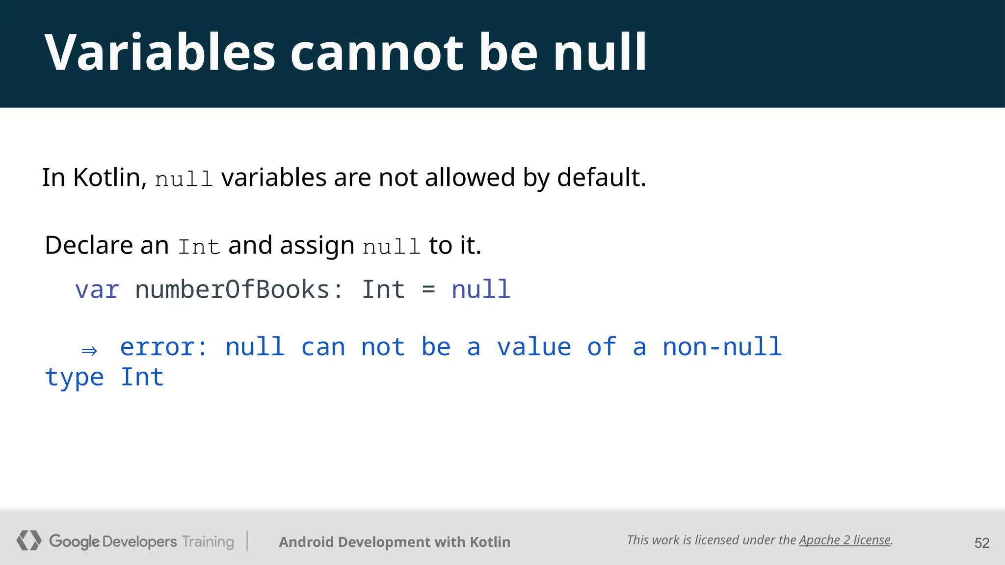 This work is licensed under the Apache 2 license.
Android Development with Kotlin 52
Variables cannot be null
Declare an Int and assign null to it.
var numberOfBooks: Int = null
⇒ error: null can not be a value of a non-null
type Int
In Kotlin, null variables are not allowed by default.
 