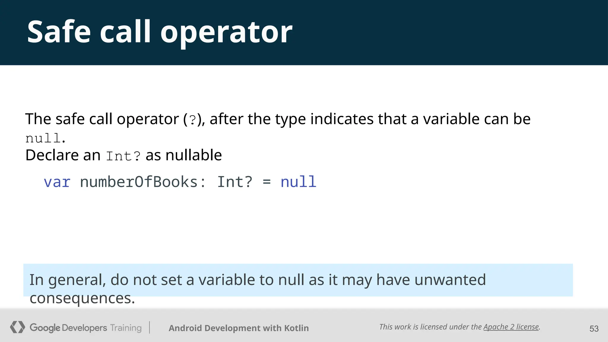 This work is licensed under the Apache 2 license.
Android Development with Kotlin
Safe call operator
Declare an Int? as nullable
var numberOfBooks: Int? = null
53
The safe call operator (?), after the type indicates that a variable can be
null.
In general, do not set a variable to null as it may have unwanted
consequences.
 
