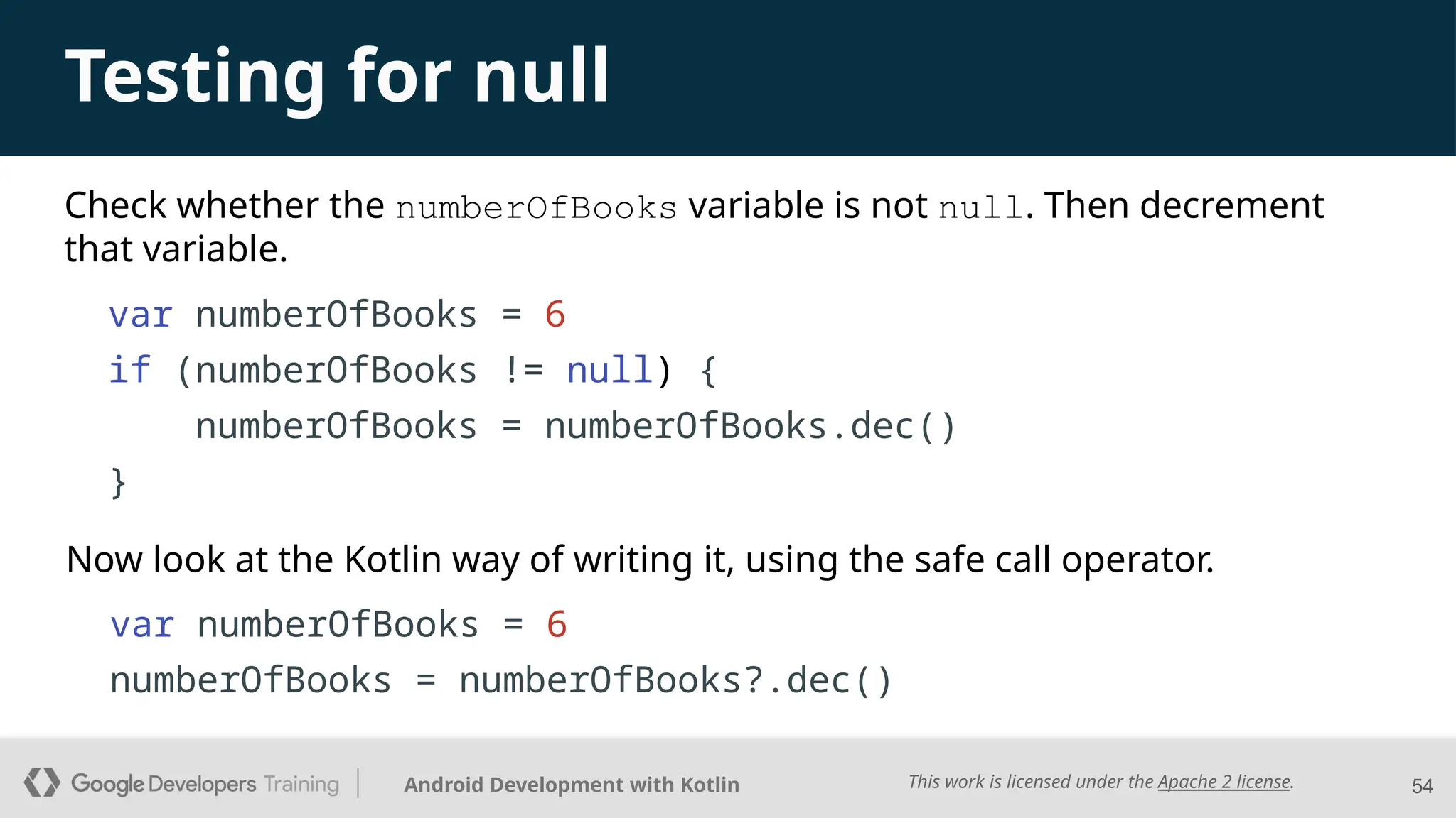 This work is licensed under the Apache 2 license.
Android Development with Kotlin
Check whether the numberOfBooks variable is not null. Then decrement
that variable.
54
Testing for null
Now look at the Kotlin way of writing it, using the safe call operator.
var numberOfBooks = 6
if (numberOfBooks != null) {
numberOfBooks = numberOfBooks.dec()
}
var numberOfBooks = 6
numberOfBooks = numberOfBooks?.dec()
 