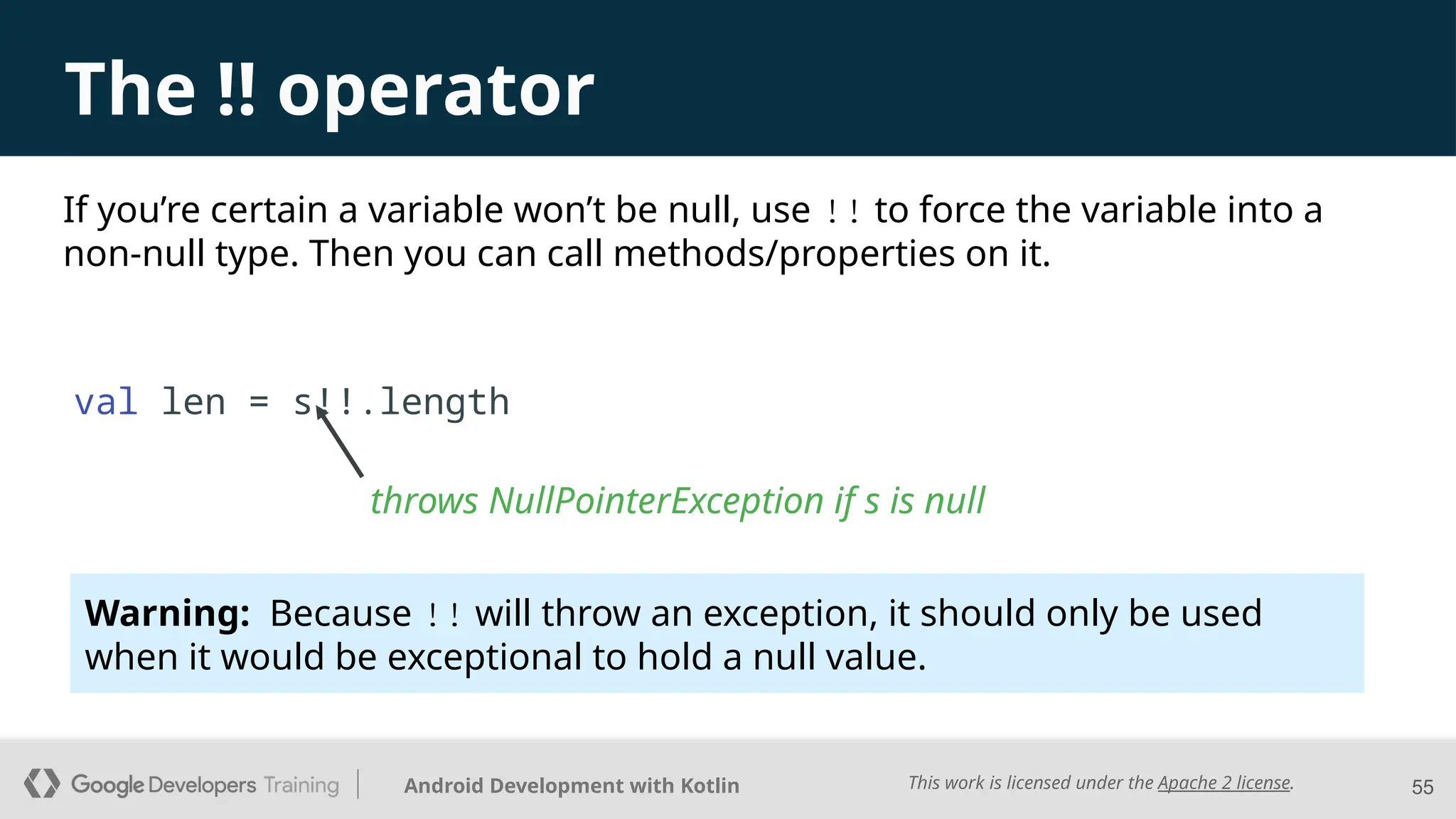 This work is licensed under the Apache 2 license.
Android Development with Kotlin 55
The !! operator
throws NullPointerException if s is null
If you’re certain a variable won’t be null, use !! to force the variable into a
non-null type. Then you can call methods/properties on it.
val len = s!!.length
Warning: Because !! will throw an exception, it should only be used
when it would be exceptional to hold a null value.
 