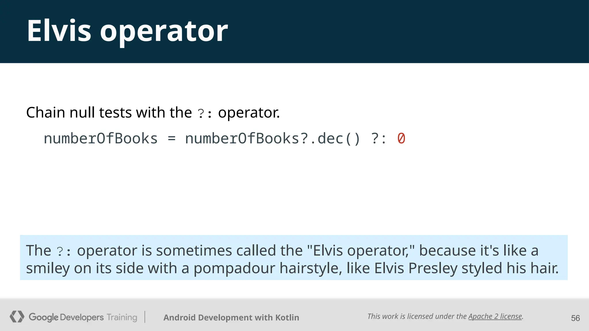 This work is licensed under the Apache 2 license.
Android Development with Kotlin
Chain null tests with the ?: operator.
numberOfBooks = numberOfBooks?.dec() ?: 0
56
The ?: operator is sometimes called the "Elvis operator," because it's like a
smiley on its side with a pompadour hairstyle, like Elvis Presley styled his hair.
Elvis operator
 