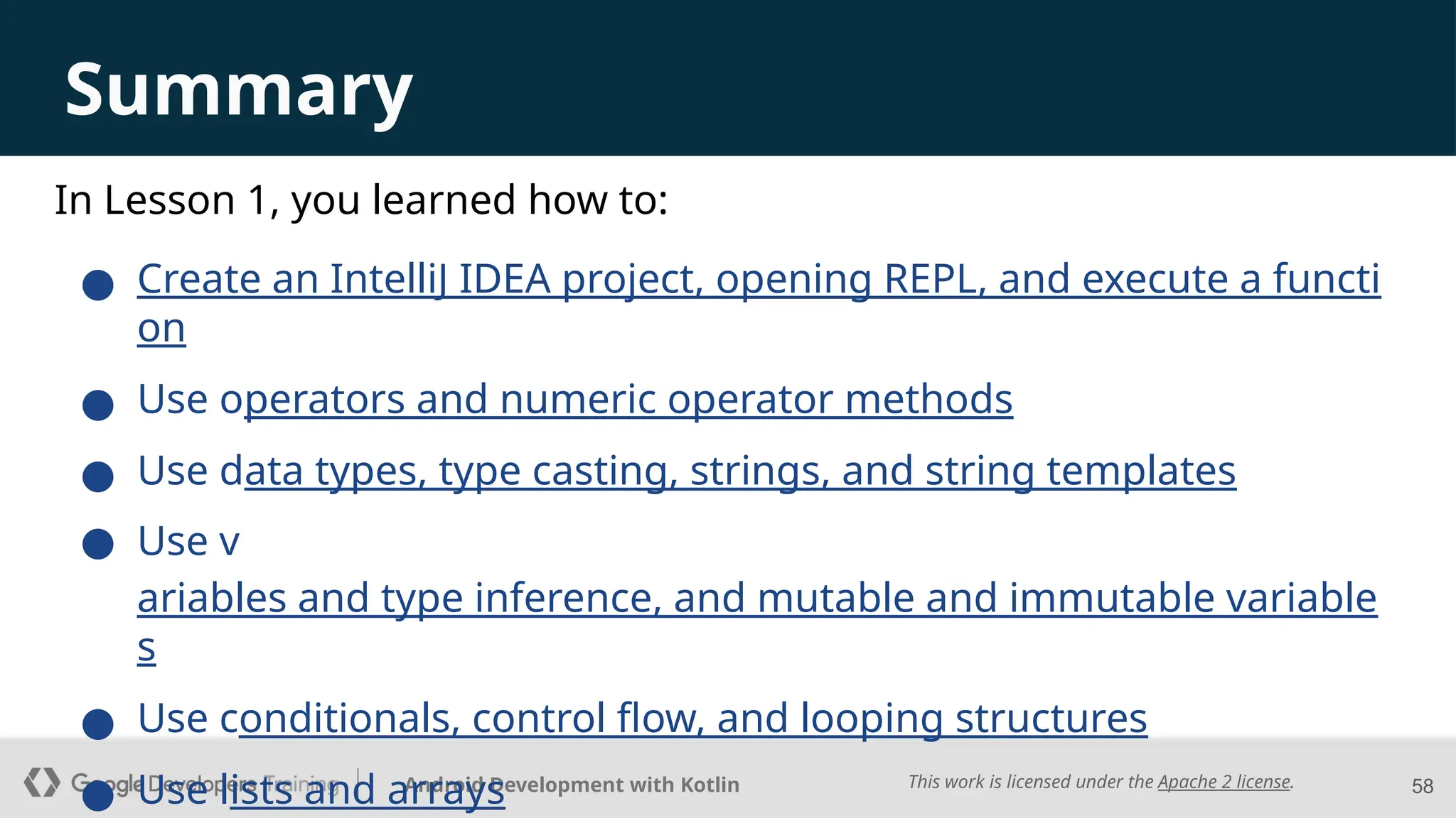 This work is licensed under the Apache 2 license.
Android Development with Kotlin
Summary
● Create an IntelliJ IDEA project, opening REPL, and execute a functi
on
● Use operators and numeric operator methods
● Use data types, type casting, strings, and string templates
● Use v
ariables and type inference, and mutable and immutable variable
s
● Use conditionals, control flow, and looping structures
● Use lists and arrays 58
In Lesson 1, you learned how to:
 