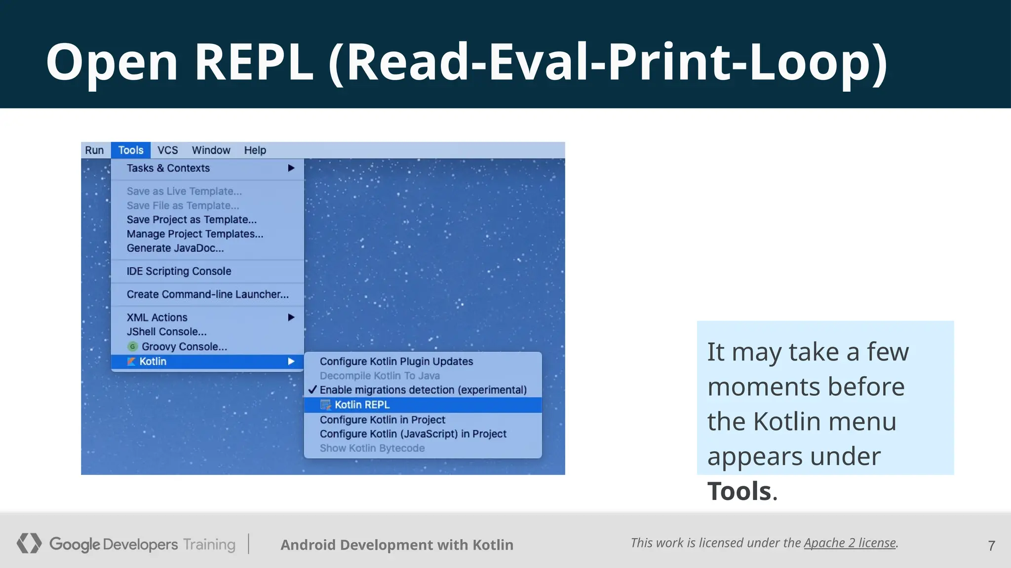 This work is licensed under the Apache 2 license.
Android Development with Kotlin
Open REPL (Read-Eval-Print-Loop)
7
It may take a few
moments before
the Kotlin menu
appears under
Tools.
 
