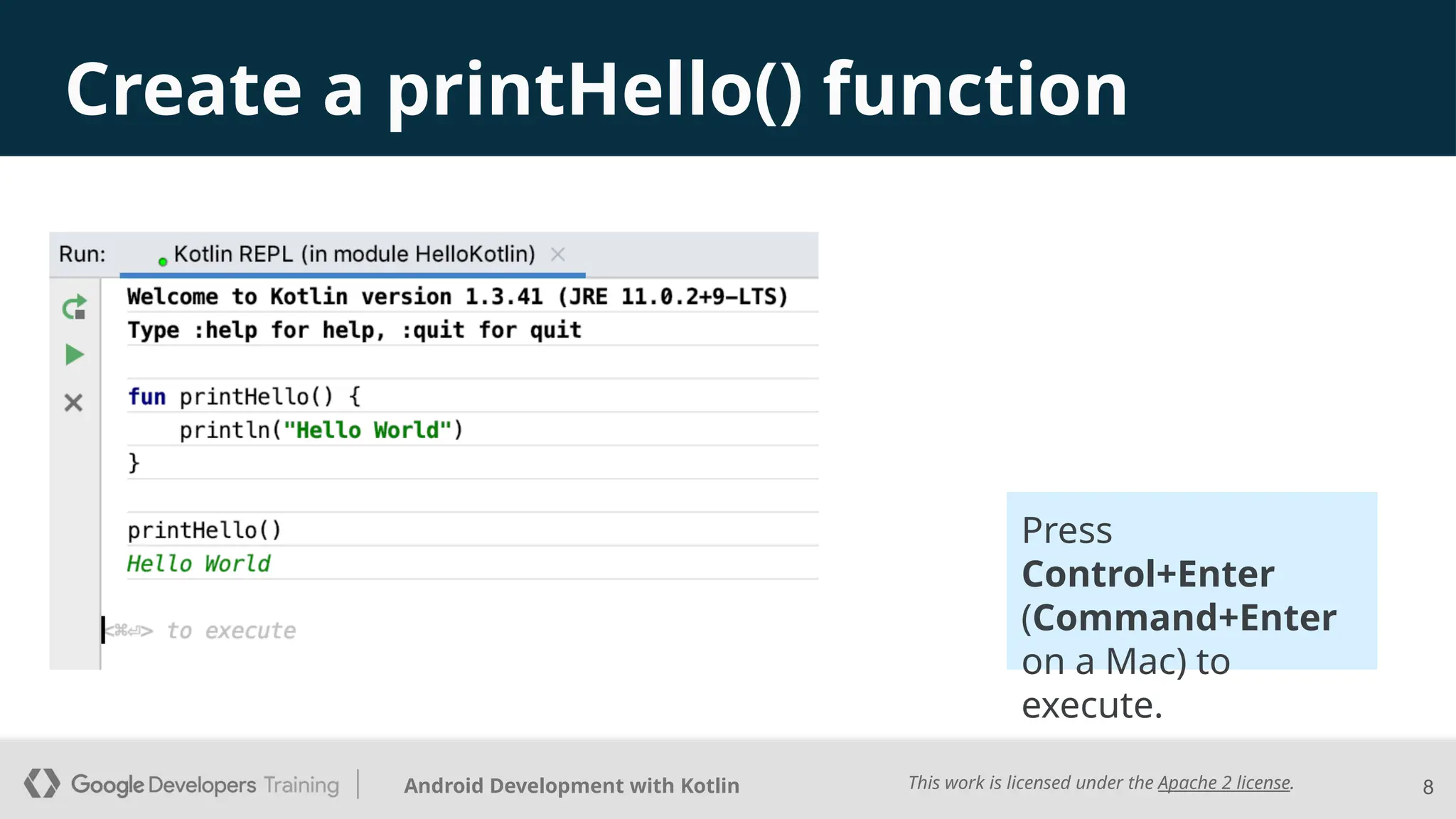 This work is licensed under the Apache 2 license.
Android Development with Kotlin
Create a printHello() function
8
Press
Control+Enter
(Command+Enter
on a Mac) to
execute.
 