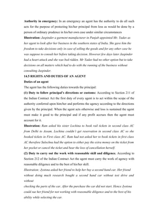 Authority in emergency: In an emergency an agent has the authority to do all such
acts for the purpose of protecting his/her principal from loss as would be done by a
person of ordinary prudence in his/her own case under similar circumstances
Illustration: Jaspinder a garment manufacturer in Punjab appointed Mr. Yadav as
her agent to look after her business in the southern states of India. She gave him the
freedom to take decisions only in case of selling the goods and for any other case he
was suppose to consult her before taking decision. However few days later Jaspinder
had a heart attack and she was bed ridden. Mr Yadav had no other option but to take
decisions on all matters which had to do with the running of the business without
consulting Jaspinder.
14.5 RIGHTS AND DUTIES OF AN AGENT
Duties of an agent
The agent has the following duties towards the principal:
(1) Duty to follow principal’s directions or customs: According to Section 211 of
the Indian Contract Act the first duty of every agent is to act within the scope of the
authority conferred upon him/her and performs the agency according to the directions
given by the principal. When the agent acts otherwise and loss is sustained the agent
must make it good to the principal and if any profit accrues then the agent must
account for it.
Illustration: Ram asked his sister Lochina to book rail tickets in second class AC
from Delhi to Assam. Lochina couldn’t get reservation in second class AC so she
booked tickets in First class AC. Ram had not asked her to book tickets in first class
AC therefore Sulochna had the option to either pay the extra money on the ticket from
her pocket or cancel the ticket and bear the loss of cancellation herself.
(2) Duty to carry out the work with reasonable skill and diligence. According to
Section 212 of the Indian Contract Act the agent must carry the work of agency with
reasonable diligence and to the best of his/her skill.
Illustration: Jyotsna asked her friend to help her buy a second hand car. Her friend
without doing much research bought a second hand car without test drive and
without
checking the parts of the car. After the purchase the car did not start. Hence Jyotsna
could sue her friend for not working with reasonable diligence and to the best of his
ability while selecting the car.
 